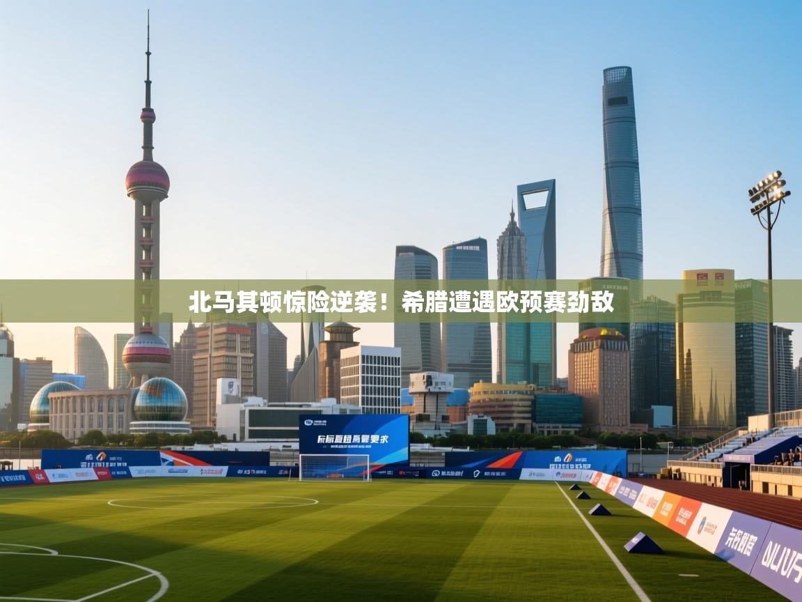 开云体育在线登录-北马其顿惊险逆袭!希腊遭遇欧预赛劲敌 第3张